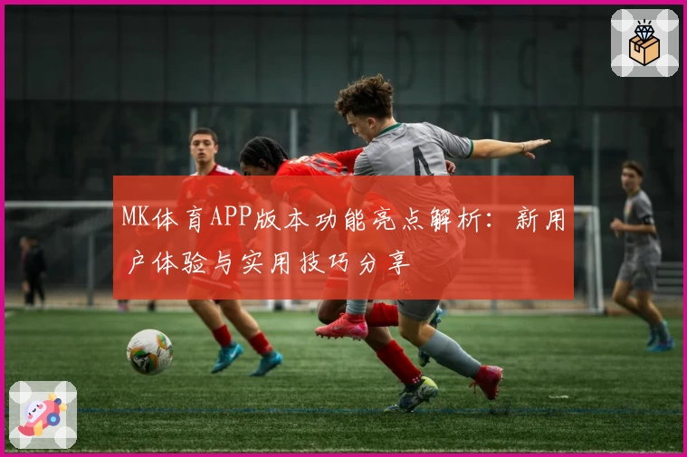 MK体育APP版本功能亮点解析：新用户体验与实用技巧分享